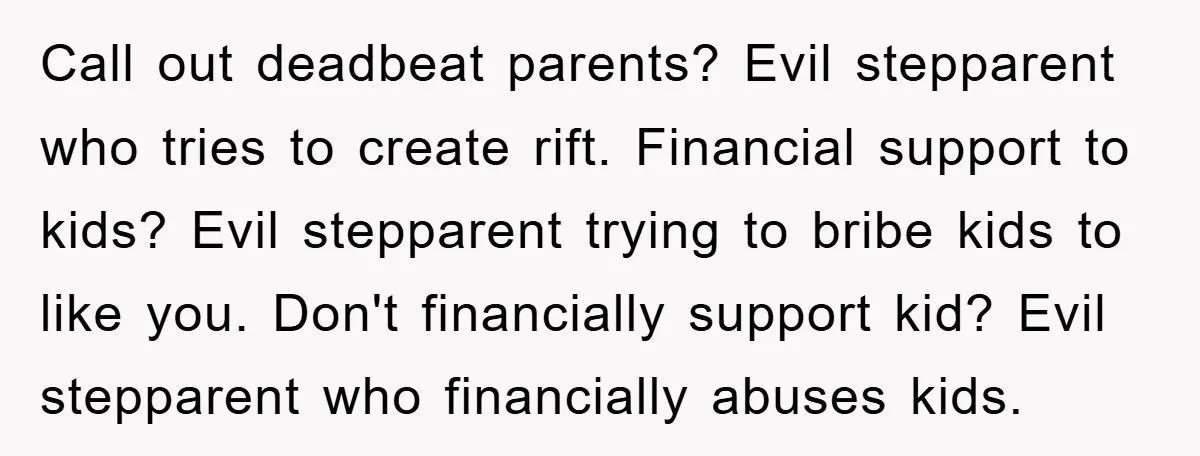 Call out deadbeat parents? Evil stepparent who tries to create rift. Financial support to kids? Evil stepparent trying to bribe kids to like you. Don't financially support kid? Evil stepparent...