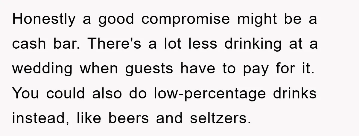 Honestly a good compromise might be a cash bar. There's a lot less drinking at a wedding when guests have to pay for it. You could also do low-percentage drinks...