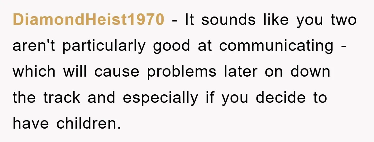 DiamondHeist1970 − It sounds like you two aren't particularly good at communicating - which will cause problems later on down the track and especially if you decide to have children.