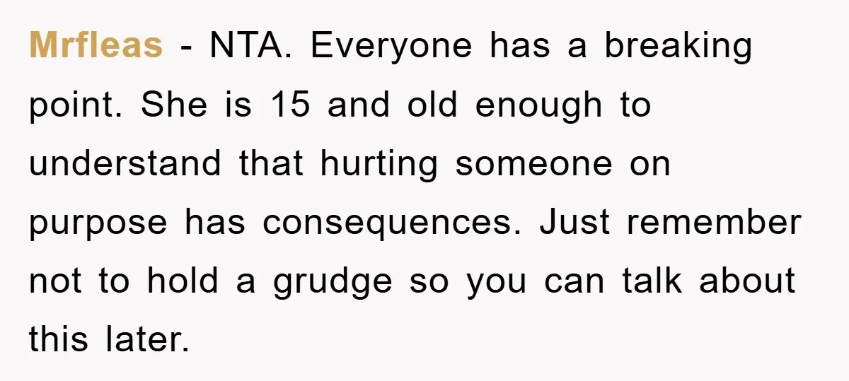 Mrfleas − NTA. Everyone has a breaking point. She is 15 and old enough to understand that hurting someone on purpose has consequences. Just remember not to hold a grudge...