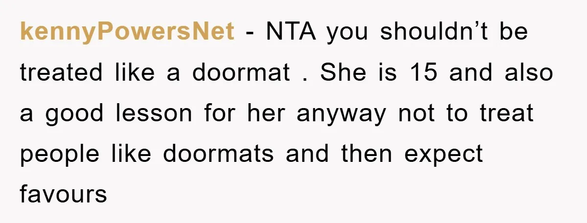 kennyPowersNet − NTA you shouldn’t be treated like a doormat . She is 15 and also a good lesson for her anyway not to treat people like doormats and then...