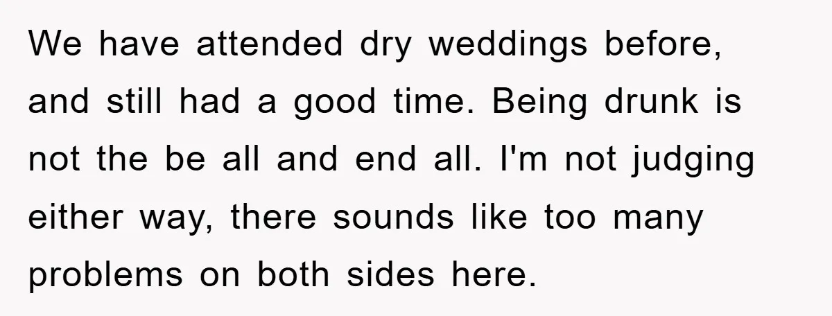 We have attended dry weddings before, and still had a good time. Being drunk is not the be all and end all. I'm not judging either way, there sounds like...