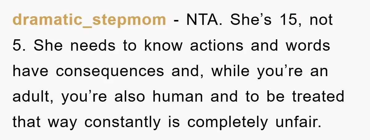 dramatic_stepmom − NTA. She’s 15, not 5. She needs to know actions and words have consequences and, while you’re an adult, you’re also human and to be treated that way...