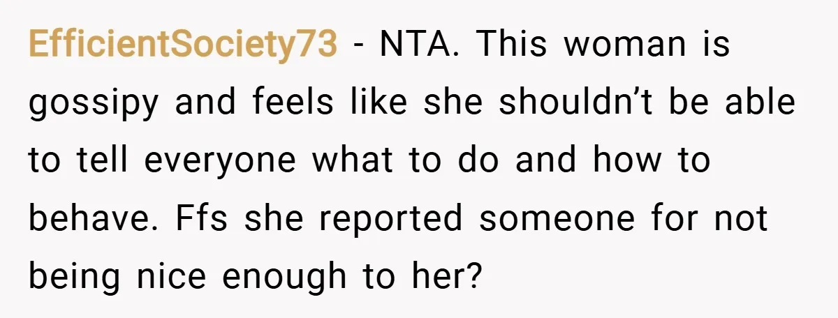 EfficientSociety73 − NTA. This woman is gossipy and feels like she shouldn’t be able to tell everyone what to do and how to behave. Ffs she reported someone for not...
