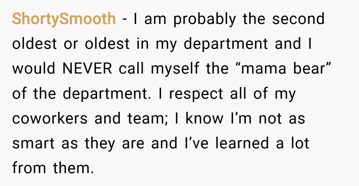 ShortySmooth − I am probably the second oldest or oldest in my department and I would NEVER call myself the “mama bear” of the department. I respect all of my...