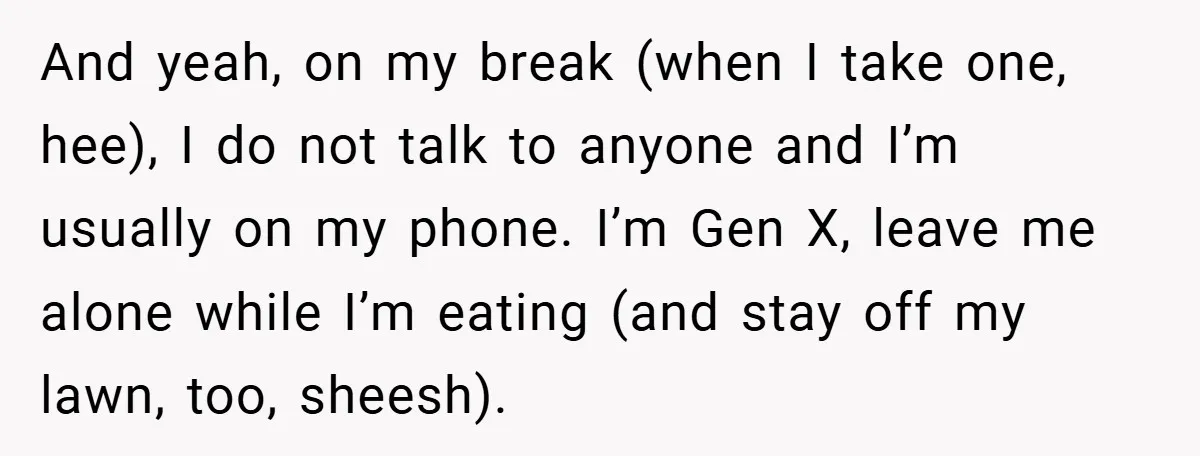 And yeah, on my break (when I take one, hee), I do not talk to anyone and I’m usually on my phone. I’m Gen X, leave me alone while I’m...