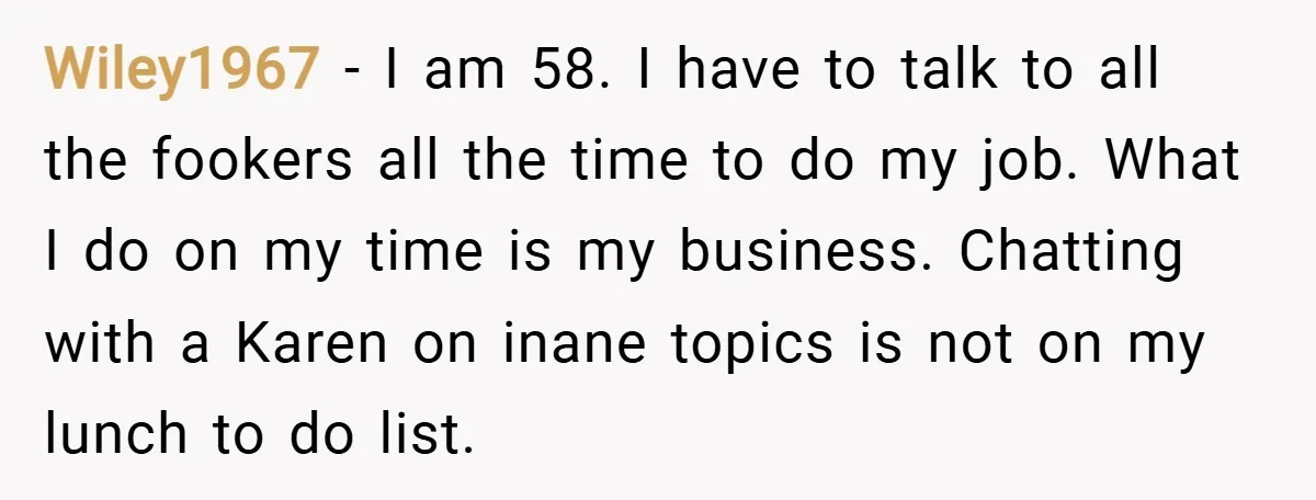 Wiley1967 − I am 58. I have to talk to all the fookers all the time to do my job. What I do on my time is my business. Chatting...