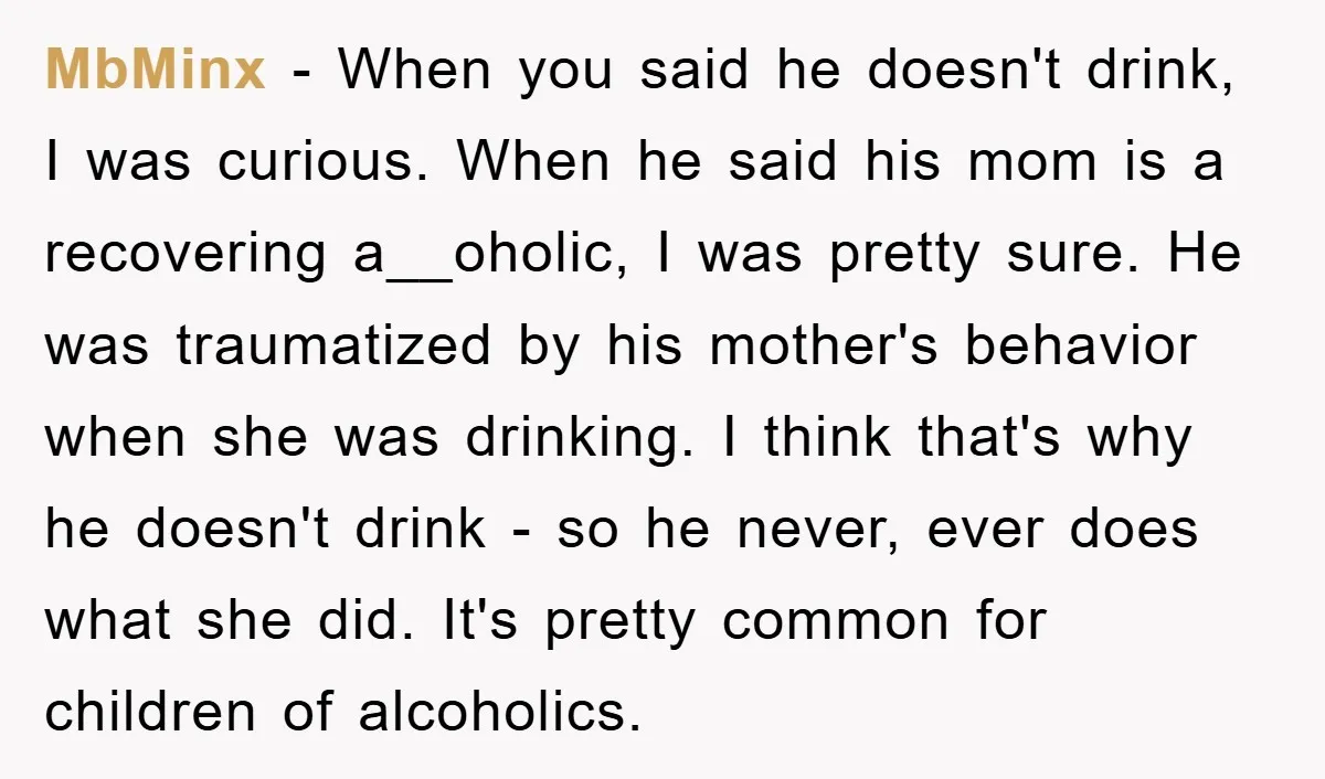 MbMinx − When you said he doesn't drink, I was curious. When he said his mom is a recovering a__oholic, I was pretty sure. He was traumatized by his mother's...