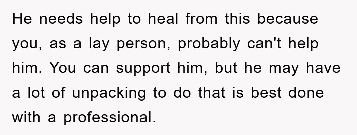 He needs help to heal from this because you, as a lay person, probably can't help him. You can support him, but he may have a lot of unpacking to...