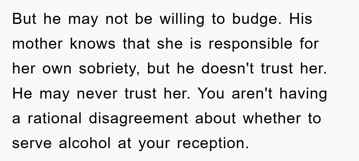 But he may not be willing to budge. His mother knows that she is responsible for her own sobriety, but he doesn't trust her. He may never trust her. You...