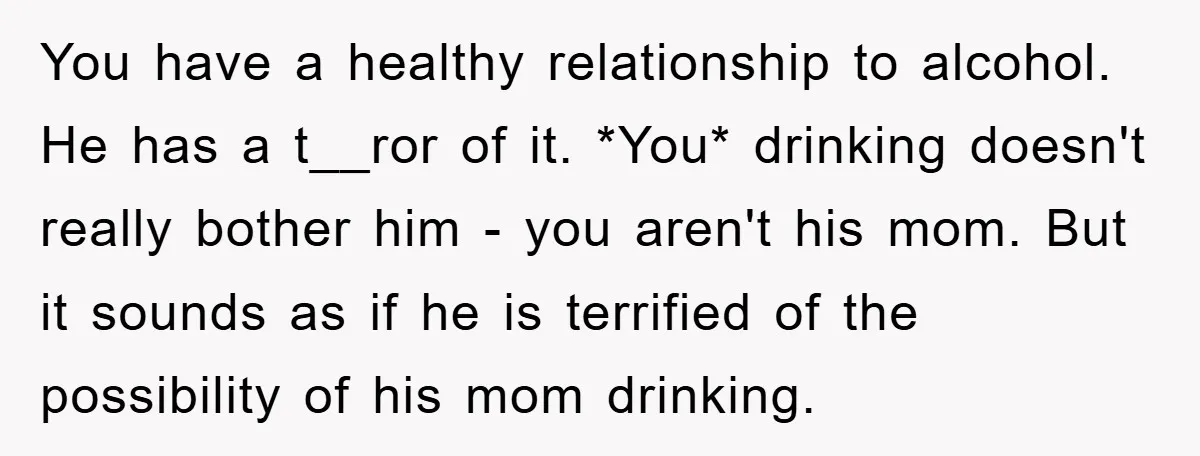 You have a healthy relationship to alcohol. He has a t__ror of it. *You* drinking doesn't really bother him - you aren't his mom. But it sounds as if he...