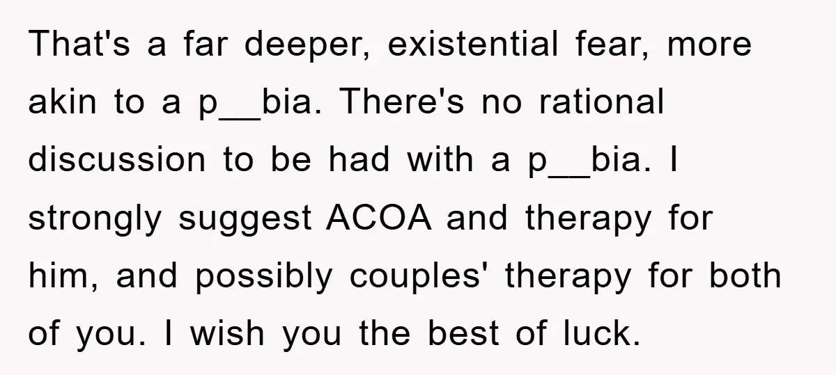 That's a far deeper, existential fear, more akin to a p__bia. There's no rational discussion to be had with a p__bia. I strongly suggest ACOA and therapy for him, and...