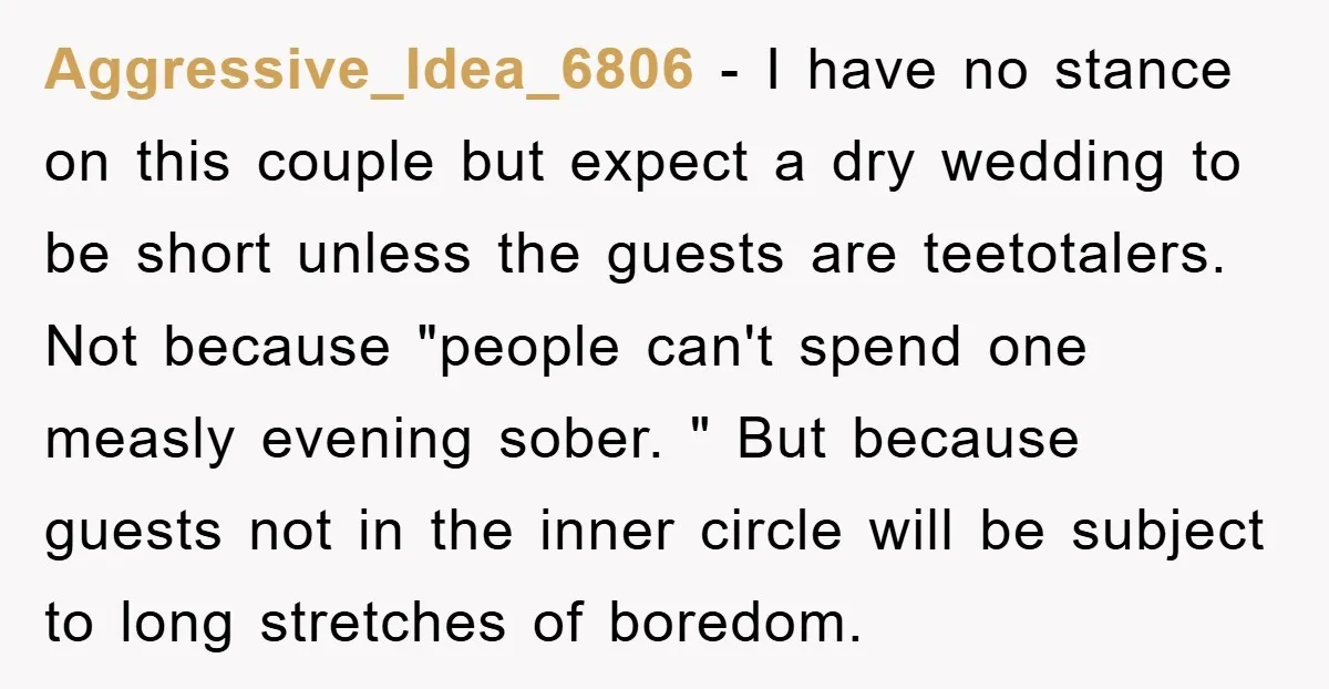 Aggressive_Idea_6806 − I have no stance on this couple but expect a dry wedding to be short unless the guests are teetotalers. Not because "people can't spend one measly evening...