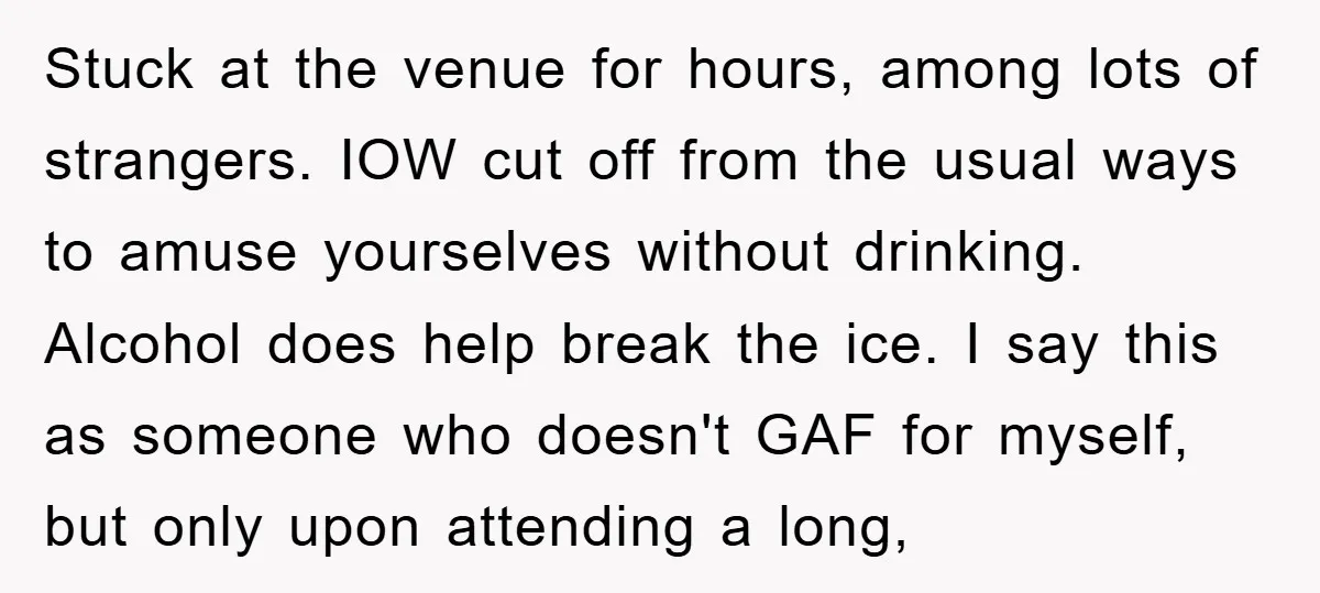Stuck at the venue for hours, among lots of strangers. IOW cut off from the usual ways to amuse yourselves without drinking. Alcohol does help break the ice. I say...