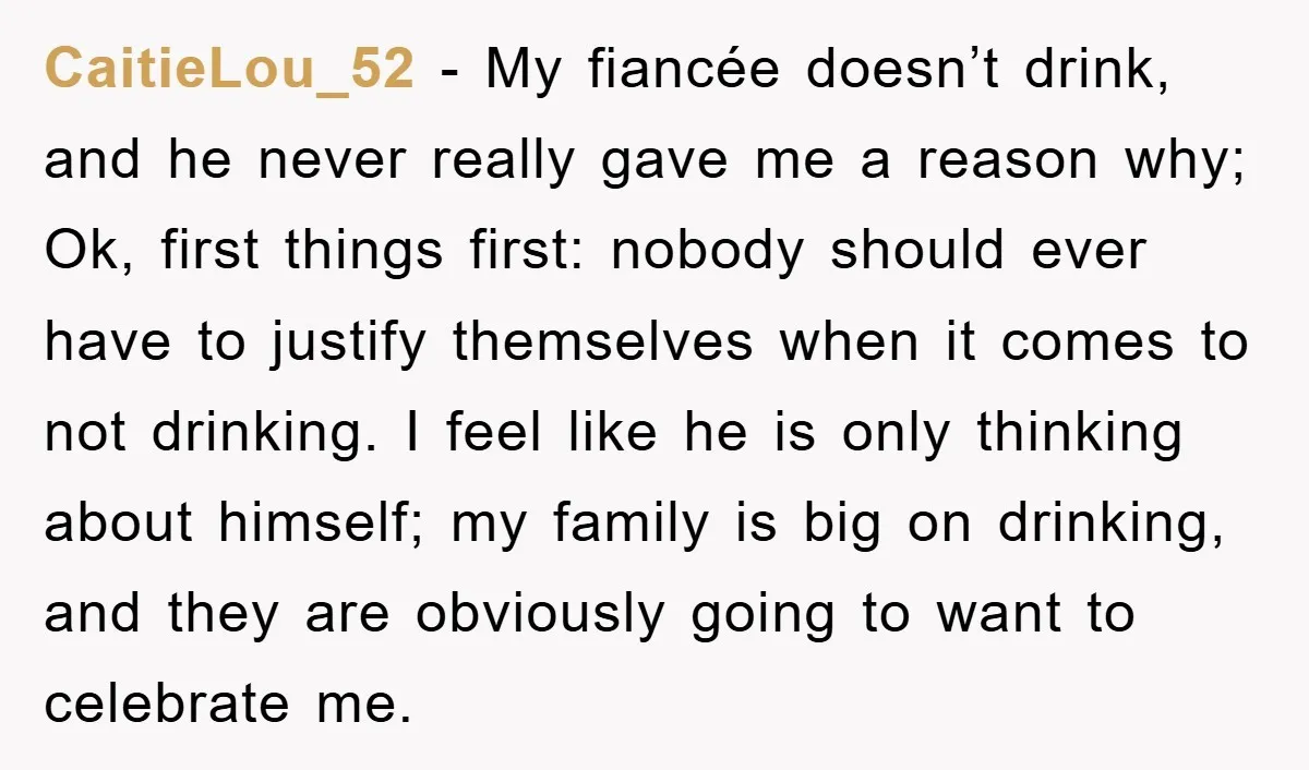 CaitieLou_52 − My fiancée doesn’t drink, and he never really gave me a reason why; Ok, first things first: nobody should ever have to justify themselves when it comes to...
