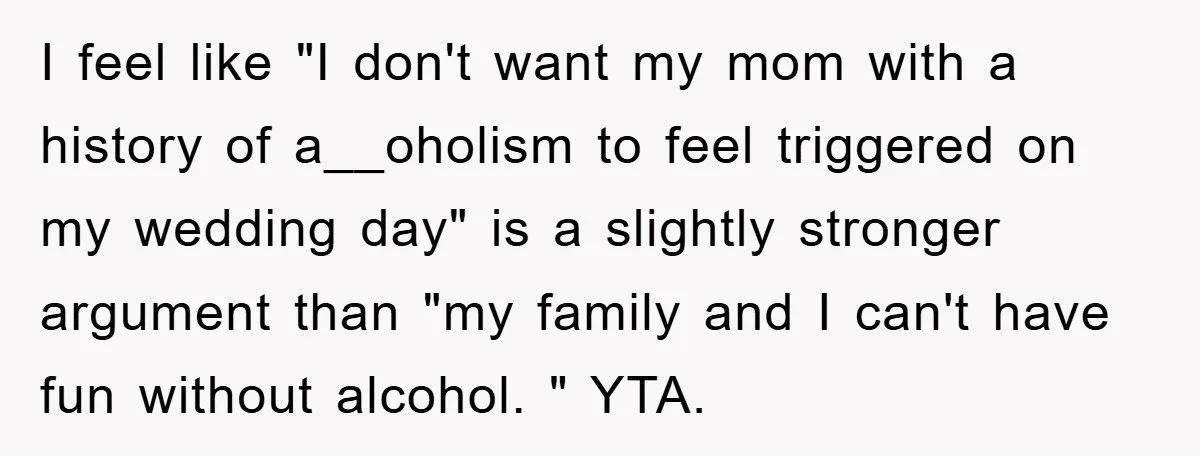 I feel like "I don't want my mom with a history of a__oholism to feel triggered on my wedding day" is a slightly stronger argument than "my family and I...