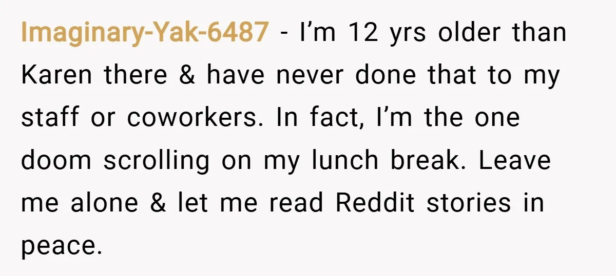 Imaginary-Yak-6487 − I’m 12 yrs older than Karen there & have never done that to my staff or coworkers. In fact, I’m the one doom scrolling on my lunch break....