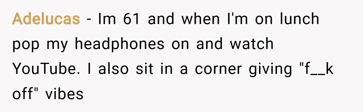 Adelucas − Im 61 and when I'm on lunch pop my headphones on and watch YouTube. I also sit in a corner giving "f__k off" vibes