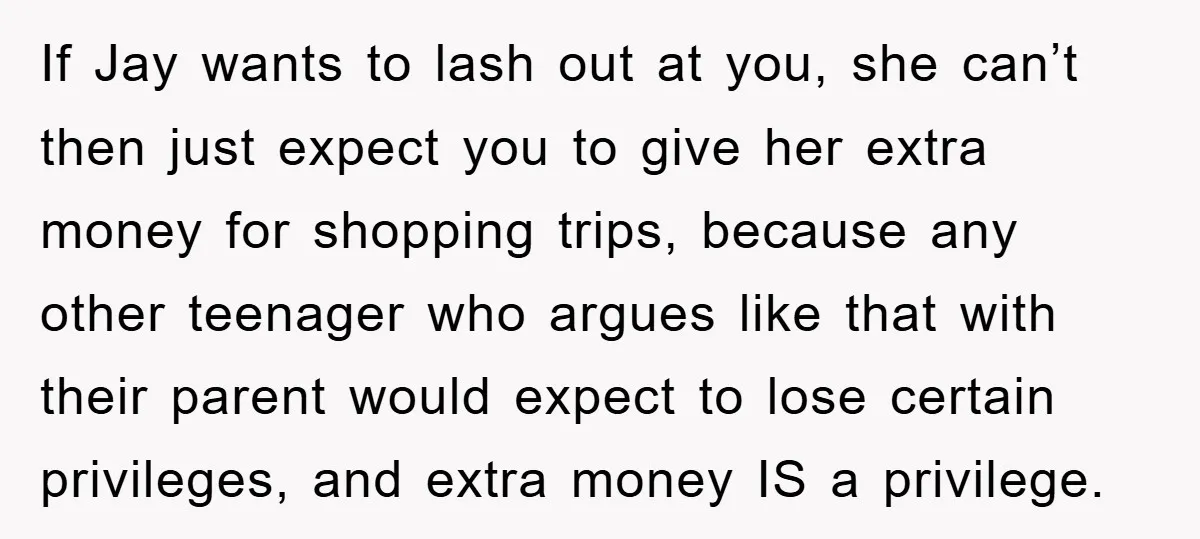 If Jay wants to lash out at you, she can’t then just expect you to give her extra money for shopping trips, because any other teenager who argues like that...