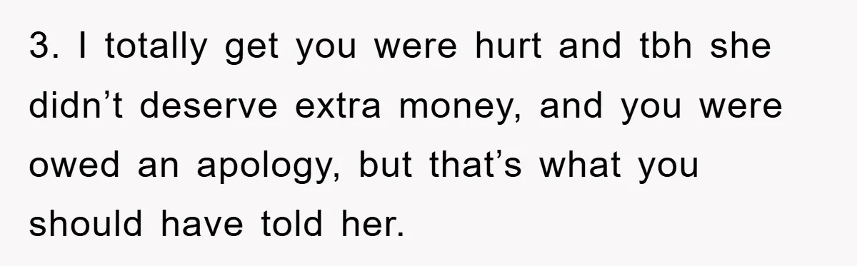 3. I totally get you were hurt and tbh she didn’t deserve extra money, and you were owed an apology, but that’s what you should have told her.