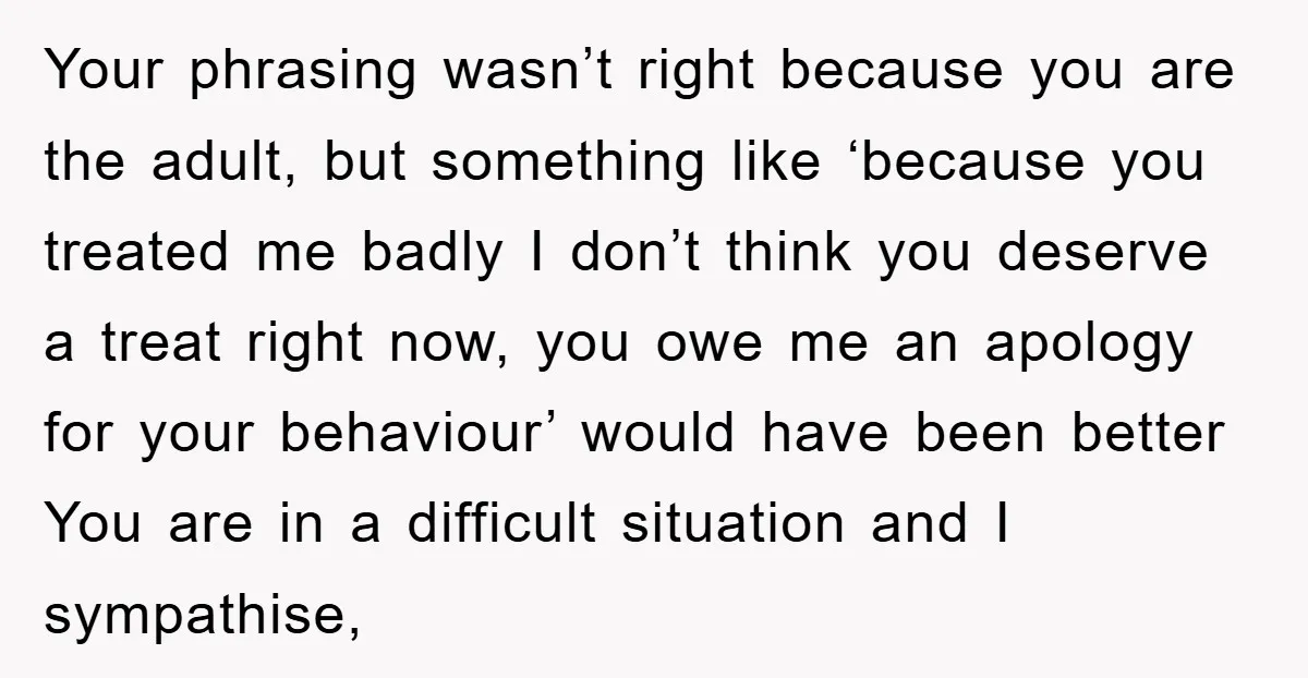 Your phrasing wasn’t right because you are the adult, but something like ‘because you treated me badly I don’t think you deserve a treat right now, you owe me an...