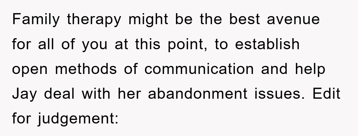 Family therapy might be the best avenue for all of you at this point, to establish open methods of communication and help Jay deal with her abandonment issues. Edit for...
