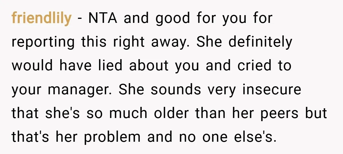 friendlily − NTA and good for you for reporting this right away. She definitely would have lied about you and cried to your manager. She sounds very insecure that she's...
