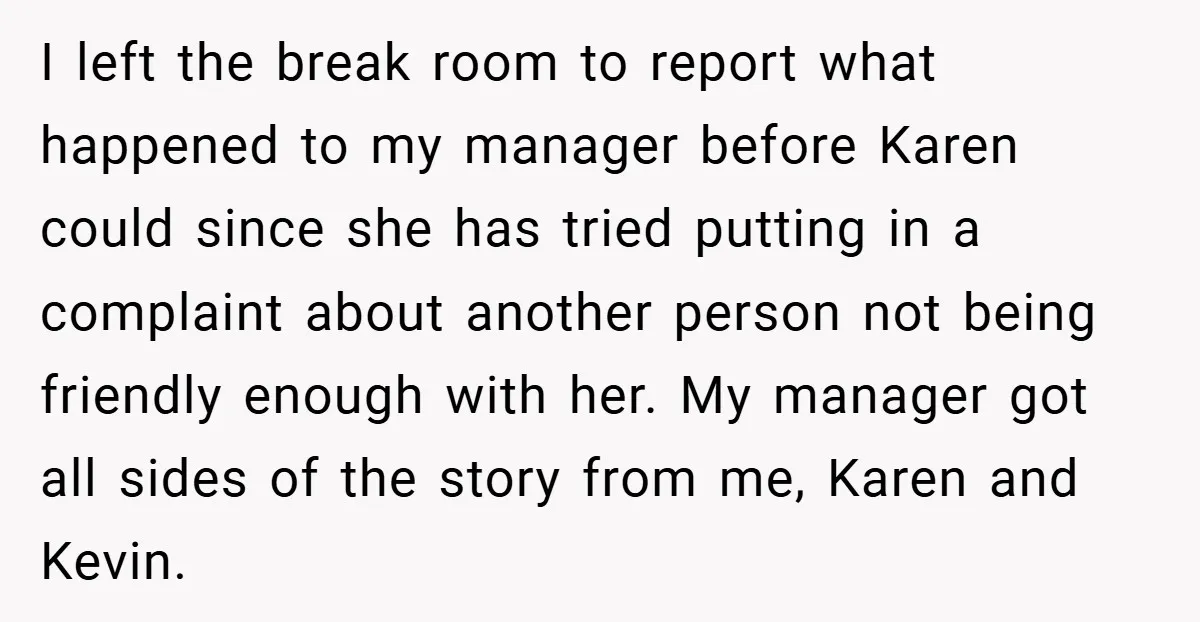 I left the break room to report what happened to my manager before Karen could since she has tried putting in a complaint about another person not being friendly enough...