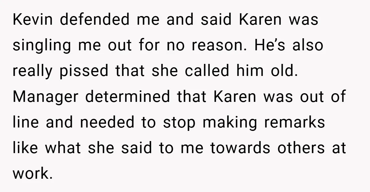 Kevin defended me and said Karen was singling me out for no reason. He’s also really pissed that she called him old. Manager determined that Karen was out of line...