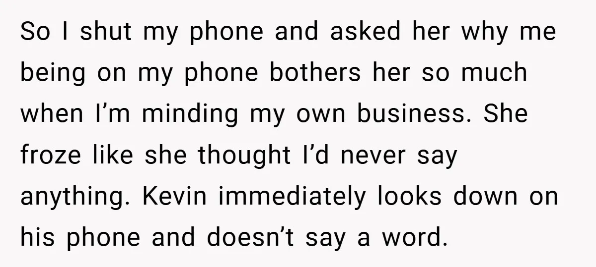 So I shut my phone and asked her why me being on my phone bothers her so much when I’m minding my own business. She froze like she thought I’d...
