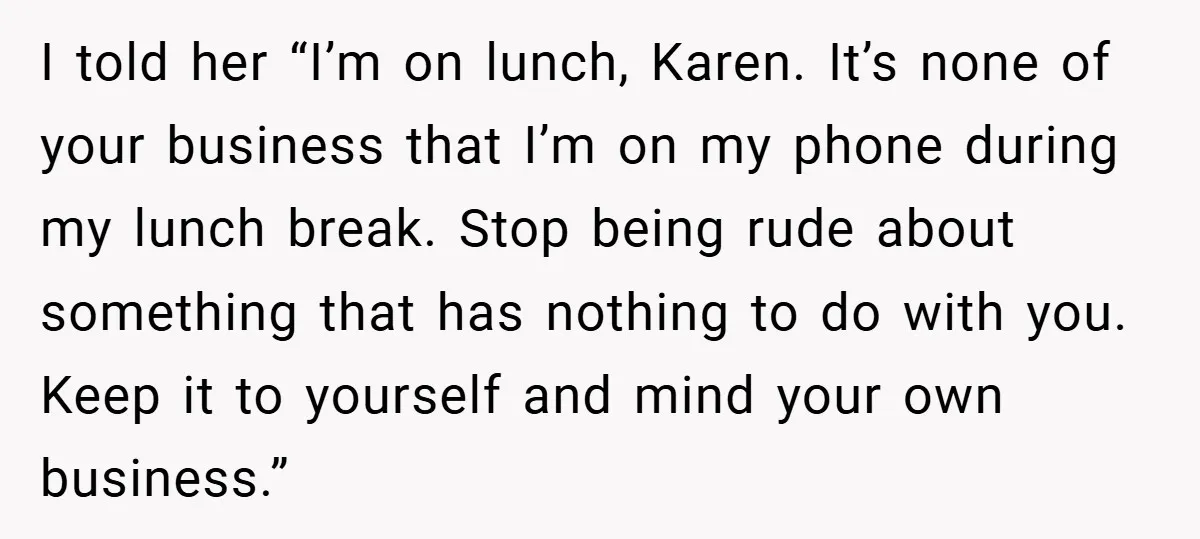 I told her “I’m on lunch, Karen. It’s none of your business that I’m on my phone during my lunch break. Stop being rude about something that has nothing to...