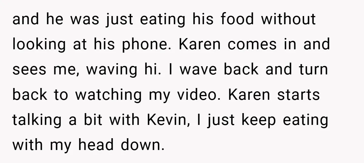 and he was just eating his food without looking at his phone. Karen comes in and sees me, waving hi. I wave back and turn back to watching my video....