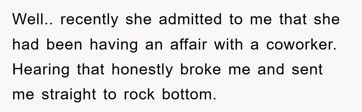 Well.. recently she admitted to me that she had been having an affair with a coworker. Hearing that honestly broke me and sent me straight to rock bottom.