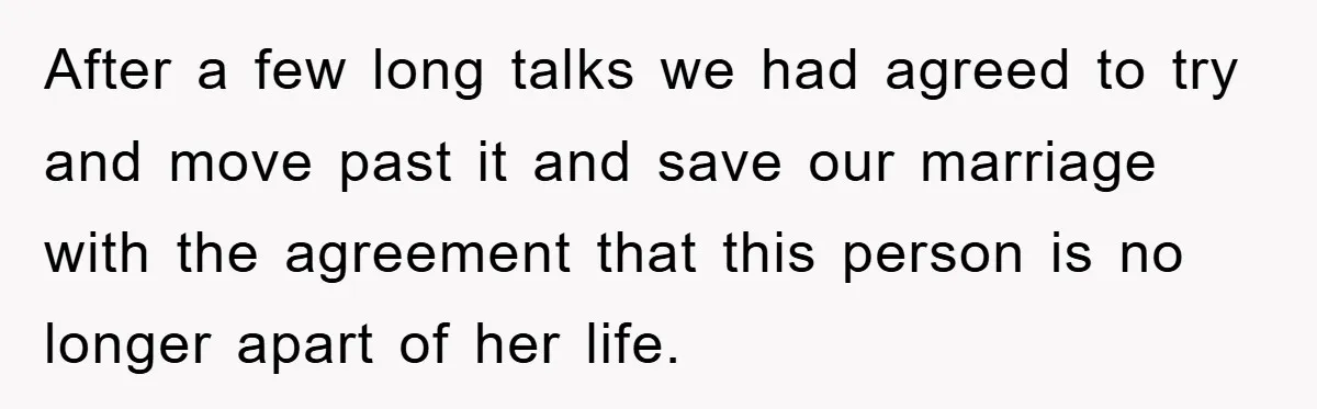 After a few long talks we had agreed to try and move past it and save our marriage with the agreement that this person is no longer apart of her...