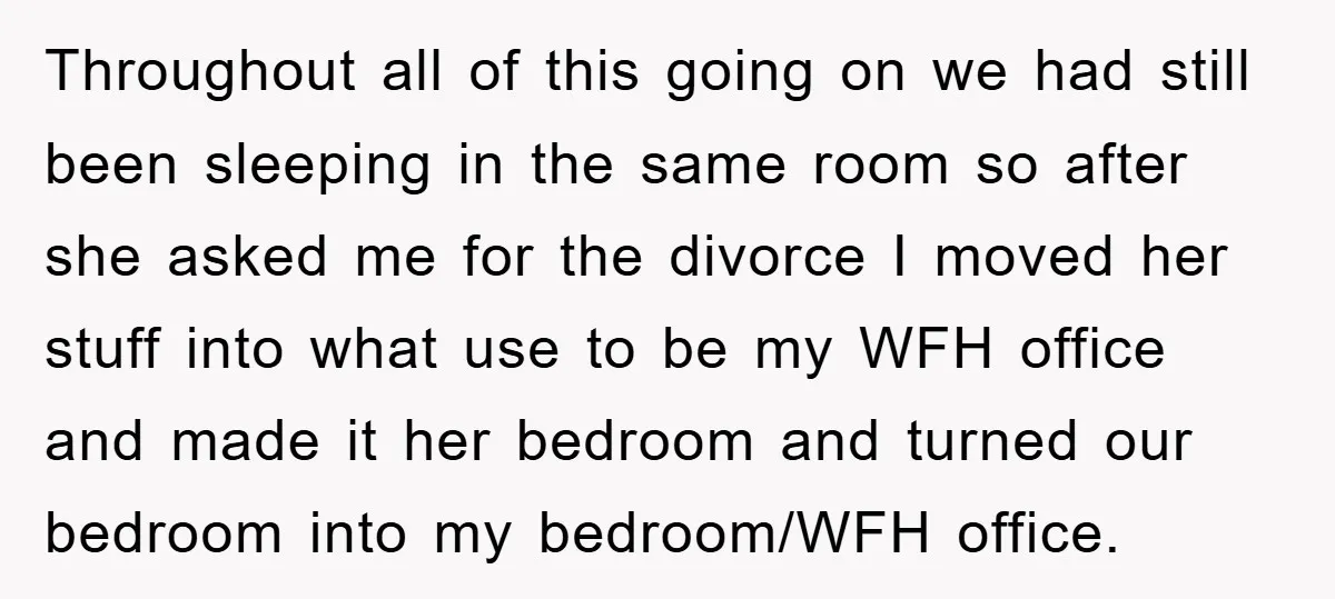 Throughout all of this going on we had still been sleeping in the same room so after she asked me for the divorce I moved her stuff into what use...