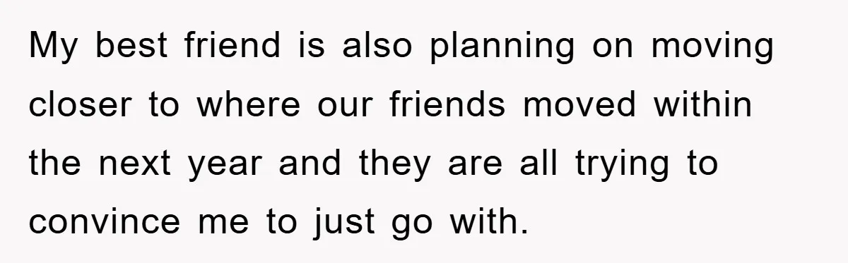 My best friend is also planning on moving closer to where our friends moved within the next year and they are all trying to convince me to just go with.