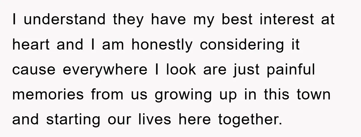 I understand they have my best interest at heart and I am honestly considering it cause everywhere I look are just painful memories from us growing up in this town...