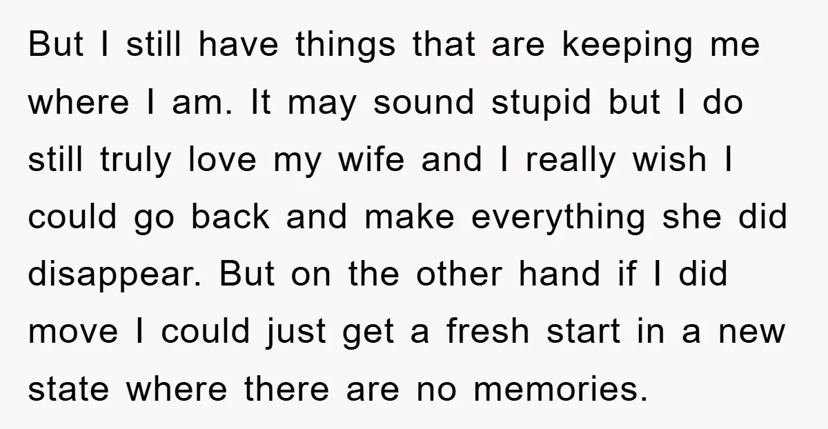 But I still have things that are keeping me where I am. It may sound stupid but I do still truly love my wife and I really wish I could...