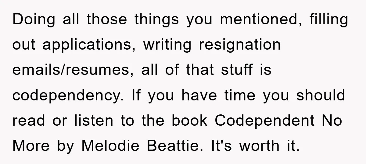 Doing all those things you mentioned, filling out applications, writing resignation emails/resumes, all of that stuff is codependency. If you have time you should read or listen to the book...