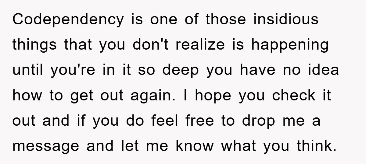 Codependency is one of those insidious things that you don't realize is happening until you're in it so deep you have no idea how to get out again. I hope...
