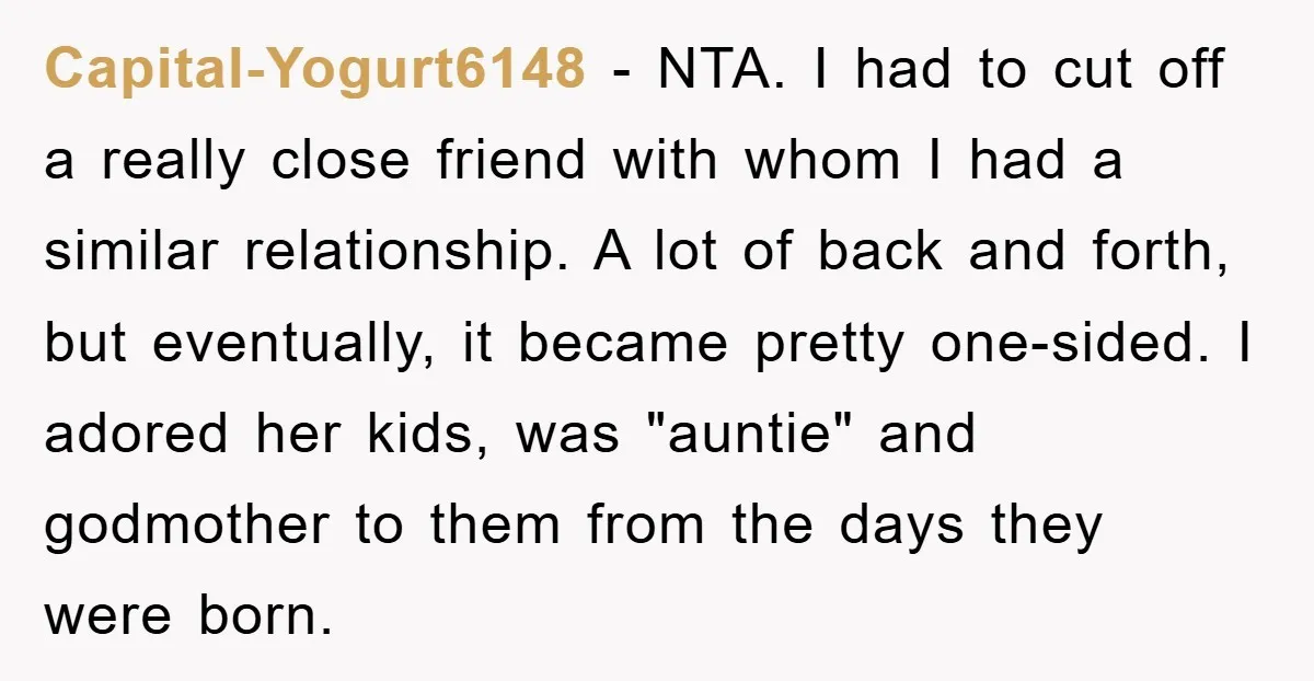 Capital-Yogurt6148 - NTA. I had to cut off a really close friend with whom I had a similar relationship. A lot of back and forth, but eventually, it became pretty...