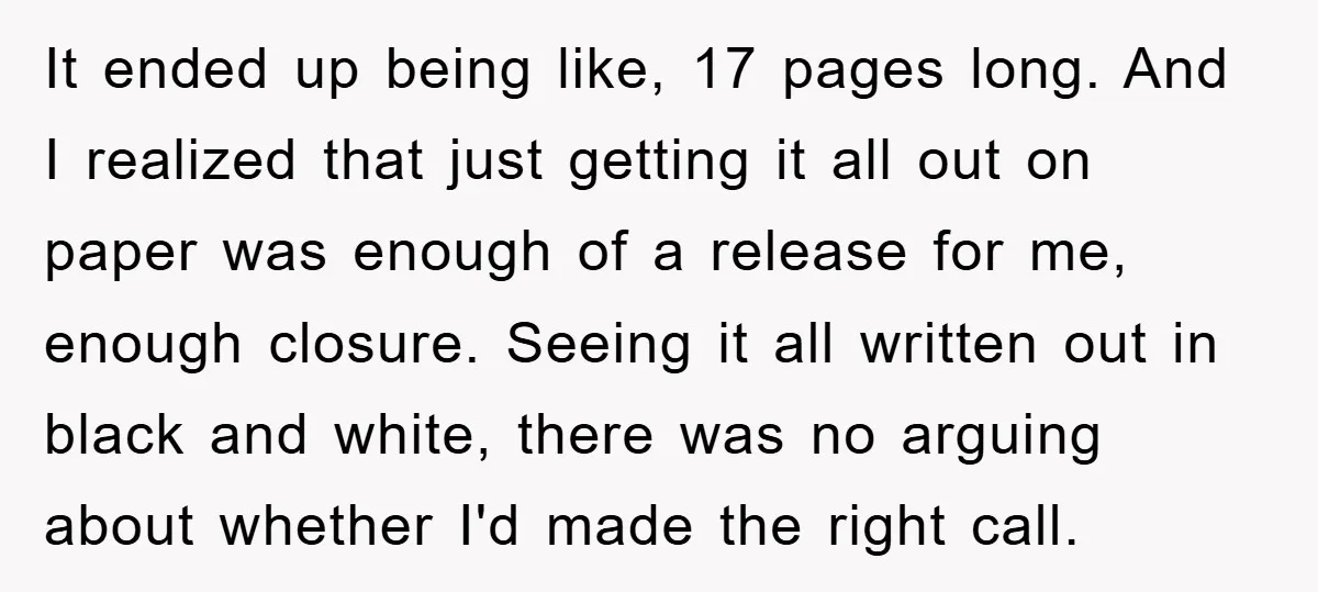 It ended up being like, 17 pages long. And I realized that just getting it all out on paper was enough of a release for me, enough closure. Seeing it...