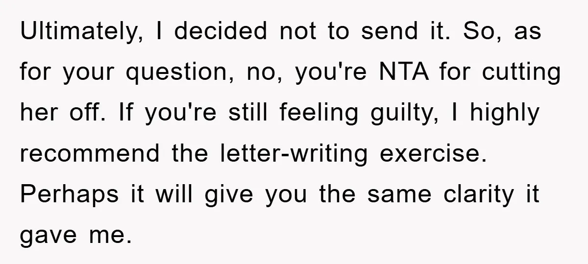 Ultimately, I decided not to send it. So, as for your question, no, you're NTA for cutting her off. If you're still feeling guilty, I highly recommend the letter-writing exercise....