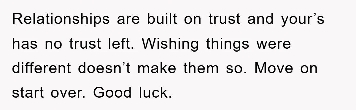 Relationships are built on trust and your’s has no trust left. Wishing things were different doesn’t make them so. Move on start over. Good luck.