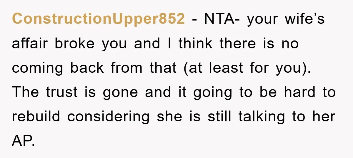 ConstructionUpper852 − NTA- your wife’s affair broke you and I think there is no coming back from that (at least for you). The trust is gone and it going to...