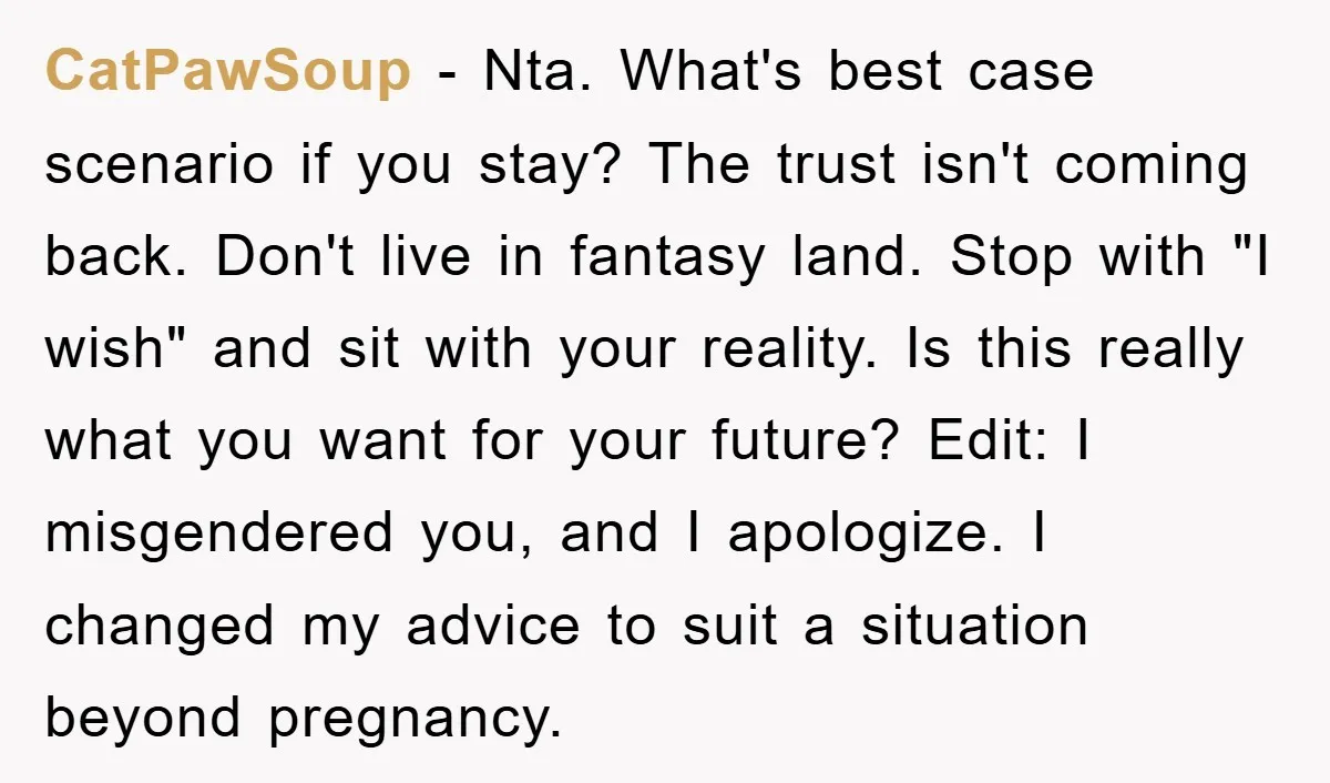 CatPawSoup − Nta. What's best case scenario if you stay? The trust isn't coming back. Don't live in fantasy land. Stop with "I wish" and sit with your reality. Is...