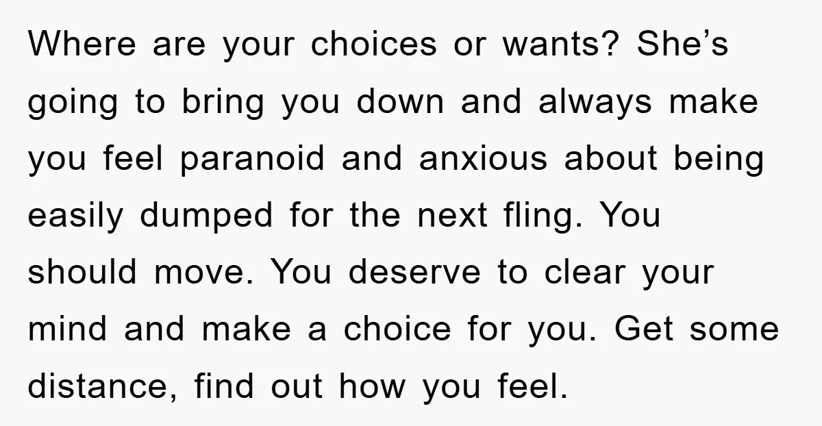 Where are your choices or wants? She’s going to bring you down and always make you feel paranoid and anxious about being easily dumped for the next fling. You should...