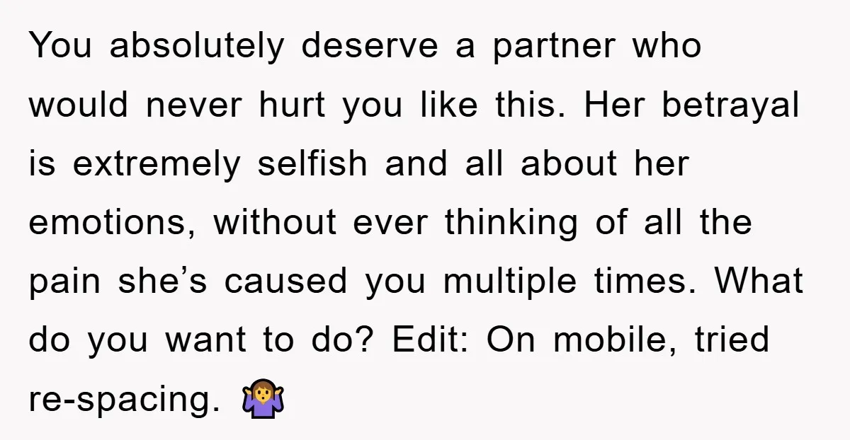 You absolutely deserve a partner who would never hurt you like this. Her betrayal is extremely selfish and all about her emotions, without ever thinking of all the pain she’s...