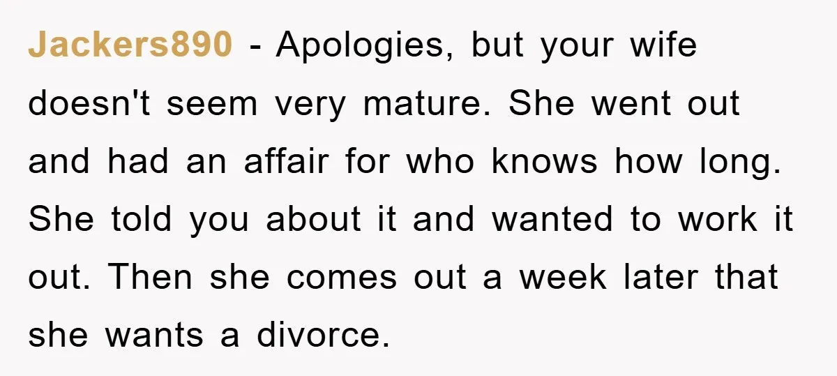 Jackers890 − Apologies, but your wife doesn't seem very mature. She went out and had an affair for who knows how long. She told you about it and wanted to...