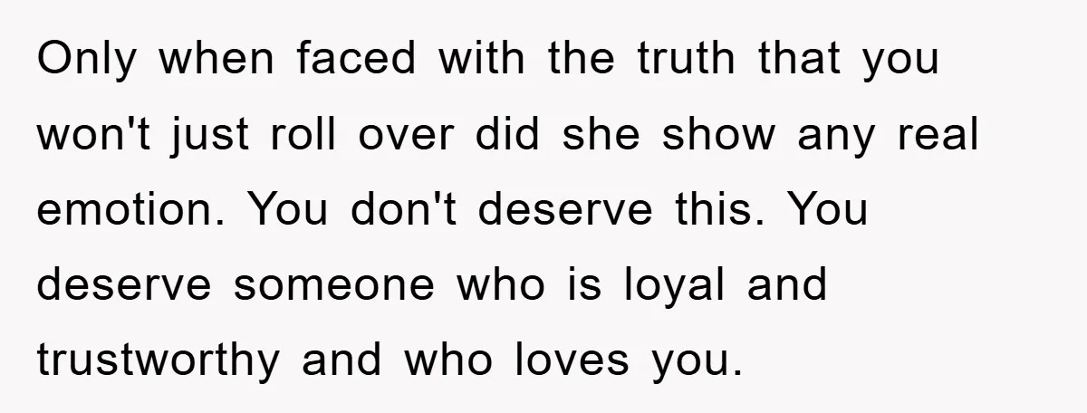 Only when faced with the truth that you won't just roll over did she show any real emotion. You don't deserve this. You deserve someone who is loyal and trustworthy...
